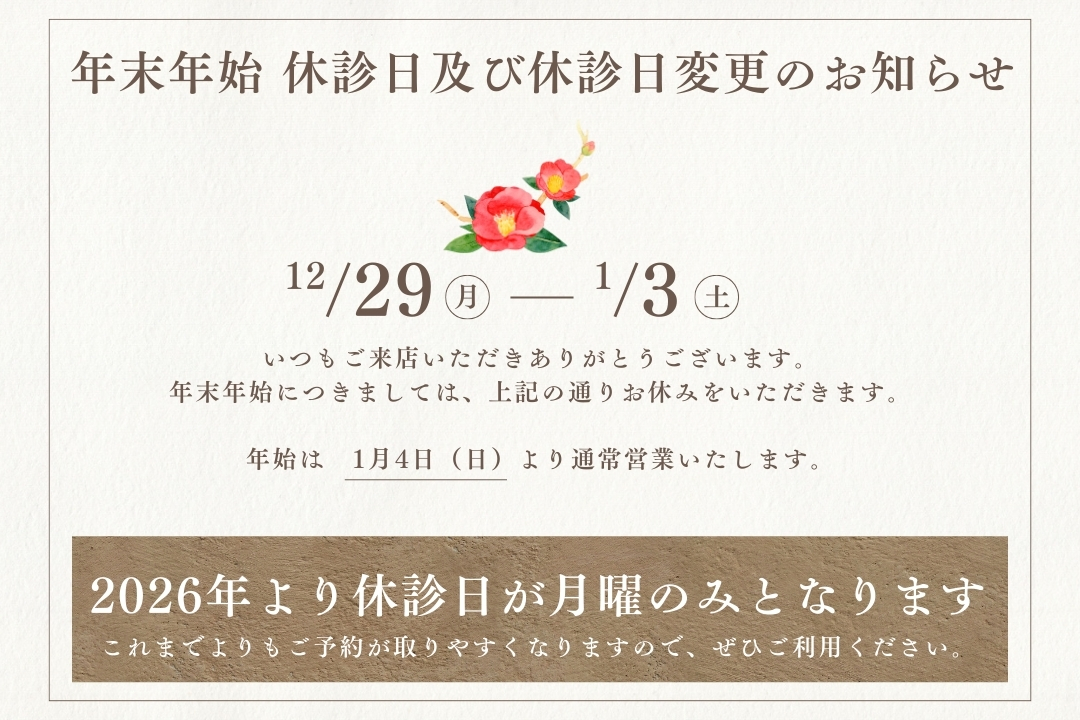 「年末年始 休診日及び休診日変更のお知らせ」

いつもご来店いただきありがとうございます。
年末年始につきましては、12/29~1/3までお休みをいただきます。
年始は　1月4日（日）より通常営業いたします。
また「2026年より休診日が月曜のみとなります」これまでよりもご予約が取りやすくなりますので、ぜひご利用ください。